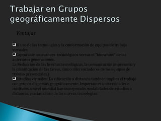 El uso de las tecnologías y la conformación de equipos de trabajo virtuales. Captura de los avances  tecnológicos versus el “knowhow” de las anteriores generaciones. La Reducción de las brechas tecnológicas, la comunicación impersonal y la planificación de las tareas, como diferenciadores de los equipos de trabajo presenciales.) Estudios virtuales: La educación a distancia también implica el trabajo con grupos dispersos geográficamente. Importantes universidades e institutos a nivel mundial han incorporado modalidades de estudios a distancia, gracias al uso de las nuevas tecnologías. Ventajas 