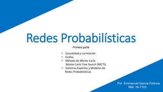 Redes ProbabilísticasPrimera parte
• Causalidad y correlación.
• Grafos.
• Método de Monte Carlo.
Monte Carlo Tree Search (MCTS)
• Sistemas Expertos y Modelos de
Redes Probabilísticas
Por Emmanuel García Fortuna
Mat: 16-7103
 