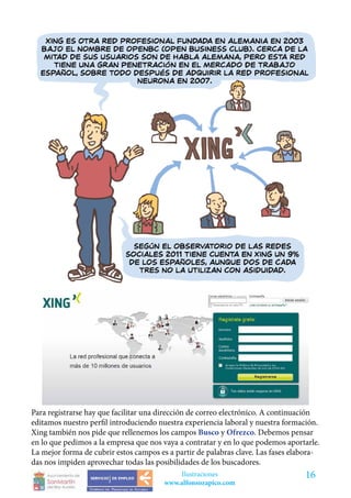Para registrarse hay que facilitar una dirección de correo electrónico. A continuación
editamos nuestro perfil introduciendo nuestra experiencia laboral y nuestra formación.
Xing también nos pide que rellenemos los campos Busco y Ofrezco. Debemos pensar
en lo que pedimos a la empresa que nos vaya a contratar y en lo que podemos aportarle.
La mejor forma de cubrir estos campos es a partir de palabras clave. Las fases elabora-
das nos impiden aprovechar todas las posibilidades de los buscadores.
                                            Ilustraciones                         16
                                        www.alfonsozapico.com
 