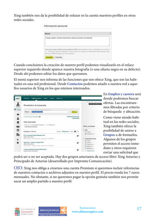 Xing también nos da la posibilidad de enlazar en la cuenta nuestros perfiles en otras
redes sociales.




Cuando concluimos la creación de nuestro perfil podemos visualizarlo en el enlace
superior izquierdo donde aparece nuestra fotografía (o una silueta negra en su defecto).
Desde ahí podemos editar los datos que queramos.
El menú superior nos informa de las funciones que nos ofrece Xing, que son las habi-
tuales en una red profesional. Desde Contactos podemos añadir a nuestra red a aque-
llos usuarios de Xing en los que estemos interesados.
                                                                En Empleo y carrera será
                                                                donde podremos buscar
                                                                ofertas. Las encontrare-
                                                                mos filtradas por criterio
                                                                de búsqueda y ubicación.
                                                             Como viene siendo habi-
                                                             tual en las redes sociales,
                                                             Xing también ofrece la
                                                             posibilidad de unirse a
                                                             Grupos o de formarlos.
                                                             Algunos de los grupos
                                                             permiten el acceso inme-
                                                             diato y otros requieren
                                                             enviar una solicitud que
podrá ser o no ser aceptada. Hay dos grupos asturianos de acceso libre: Xing Asturias y
Principado de Asturias (desarrollado por Impronta Comunicación).
OJO: Xing nos obliga a crearnos una cuenta Premium si queremos incluir referencias
de nuestros contactos o archivos adjuntos en nuestro perfil. El precio ronda los 7 euros
mensuales. No obstante, si no queremos pagar la opción gratuita también nos permite
sacar un amplio partido a nuestro perfil.




                                            Ilustraciones                               17
                                        www.alfonsozapico.com
 