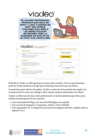 El perfil en Viadeo se edita igual que en otras redes sociales. Una vez que formamos
parte de Viadeo podemos navegar por las distintas funciones que nos ofrece.
Cuando buscamos ofertas de empleo, Viadeo se nutre de otros portales de empleo. En
la mayoría de los casos nos redirige a ellos cuando estamos interesados en la oferta.
Viadeo se diferencia de otras redes profesionales en las herramientas que ofrece para
facilitar la participación de los usuarios:
 •	 Una comunidad de blogs, con más de 8.000 páginas en español.
 •	 Una sección de preguntas y respuestas, similar a la de LinkedIn.
 •	 Foros agrupados en 14 categorías (asociación de antiguos alumnos, empleo, países y
    regiones, etc.).




                                            Ilustraciones                           18
                                        www.alfonsozapico.com
 