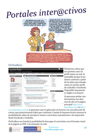 Por tales inter @ctivos




DoYouBuzz
                                                               Plataforma online que
                                                               nos permite crear un
                                                               perfil vistoso en red. Es
                                                               manejable porque lo po-
                                                               demos construir a partir
                                                               de los datos que introdu-
                                                               cimos en nuestro perfil
                                                               de LinkedIn o Facebook.
                                                               Disponible únicamente
                                                               en inglés o en francés.
                                                             Si queremos probar esta
                                                             herramienta nos dare-
                                                             mos de alta en la página
                                                             principal http://www.
                                                             doyoubuzz.com (o http://
www.doyoubuzz.com/fr si queremos usar la aplicación en francés) con una dirección de
correo, que posteriormente habrá que confirmar. Cuando lo hayamos hecho tenemos la
posibilidad de editar de introducir nuestro currículum manualmente o de importarlo
desde Facebook o LinkedIn.
DoYouBuzz nos brinda la posibilidad de descargar el currículum con el formato visual
de la página en PDF o de enlazarlo vía web.
                                           Ilustraciones                             19
                                       www.alfonsozapico.com
 