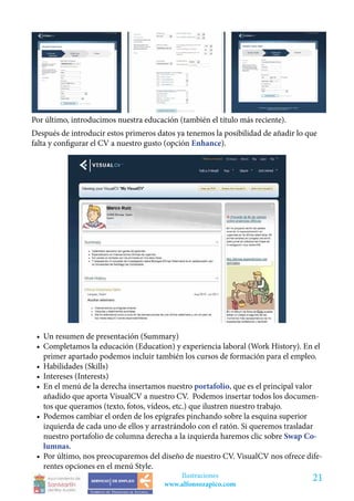 Por último, introducimos nuestra educación (también el título más reciente).
Después de introducir estos primeros datos ya tenemos la posibilidad de añadir lo que
falta y configurar el CV a nuestro gusto (opción Enhance).




 •	 Un resumen de presentación (Summary)
 •	 Completamos la educación (Education) y experiencia laboral (Work History). En el
    primer apartado podemos incluir también los cursos de formación para el empleo.
 •	 Habilidades (Skills)
 •	 Intereses (Interests)
 •	 En el menú de la derecha insertamos nuestro portafolio, que es el principal valor
    añadido que aporta VisualCV a nuestro CV. Podemos insertar todos los documen-
    tos que queramos (texto, fotos, vídeos, etc.) que ilustren nuestro trabajo.
 •	 Podemos cambiar el orden de los epígrafes pinchando sobre la esquina superior
    izquierda de cada uno de ellos y arrastrándolo con el ratón. Si queremos trasladar
    nuestro portafolio de columna derecha a la izquierda haremos clic sobre Swap Co-
    lumnas.
 •	 Por último, nos preocuparemos del diseño de nuestro CV. VisualCV nos ofrece dife-
    rentes opciones en el menú Style.
                                           Ilustraciones                           21
                                       www.alfonsozapico.com
 