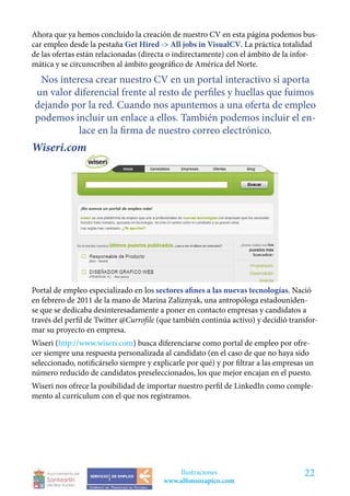 Ahora que ya hemos concluido la creación de nuestro CV en esta página podemos bus-
car empleo desde la pestaña Get Hired -> All jobs in VisualCV. La práctica totalidad
de las ofertas están relacionadas (directa o indirectamente) con el ámbito de la infor-
mática y se circunscriben al ámbito geográfico de América del Norte.
 Nos interesa crear nuestro CV en un portal interactivo si aporta
un valor diferencial frente al resto de perfiles y huellas que fuimos
dejando por la red. Cuando nos apuntemos a una oferta de empleo
podemos incluir un enlace a ellos. También podemos incluir el en-
          lace en la firma de nuestro correo electrónico.
Wiseri.com




Portal de empleo especializado en los sectores afines a las nuevas tecnologías. Nació
en febrero de 2011 de la mano de Marina Zaliznyak, una antropóloga estadouniden-
se que se dedicaba desinteresadamente a poner en contacto empresas y candidatos a
través del perfil de Twitter @Currofile (que también continúa activo) y decidió transfor-
mar su proyecto en empresa.
Wiseri (http://www.wiseri.com) busca diferenciarse como portal de empleo por ofre-
cer siempre una respuesta personalizada al candidato (en el caso de que no haya sido
seleccionado, notificárselo siempre y explicarle por qué) y por filtrar a las empresas un
número reducido de candidatos preseleccionados, los que mejor encajan en el puesto.
Wiseri nos ofrece la posibilidad de importar nuestro perfil de LinkedIn como comple-
mento al currículum con el que nos registramos.




                                             Ilustraciones                            22
                                         www.alfonsozapico.com
 