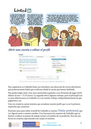 Abrir una cuenta y editar el perfil




Para registrarse en LinkedIn basta con introducir una dirección de correo electrónico
que posteriormente habrá que confirmar desde la cuenta que hemos facilitado.
Nos pedirá elegir entre crear una cuenta básica gratuita o una Premium de pago (24,95
dólares al mes = 17,32 euros). La segunda ofrece algunas ventajas, pero el principal acti-
vo para diferenciarse en LinkedIn va a ser nuestro trabajo, independientemente de que
paguemos o no.
Una vez creada la cuenta tenemos que actualizar nuestro perfil, que va ser la primera
impresión que causemos.
El primer paso para editar el perfil de LinkedIn es nuestro Títular profesional, que
va a figurar junto a nuestro nombre. Con frecuencia los usuarios de LinkedIn aquí se
limitan a indicar su puesto de trabajo actual o el nombre de su profesión. Pero de esta
forma no estamos exprimiendo este campo al máximo.
                                             Ilustraciones                              6
                                         www.alfonsozapico.com
 
