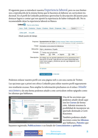El siguiente paso es introducir nuestra Experiencia laboral, pero no nos limitar-
nos a reproducirla de la misma forma que lo hacemos al elaborar un currículum tra-
dicional. En el perfil de LinkedIn podremos aprovechar la descripción del puesto para
destacar logros o contar qué nos aportó la experiencia de haber trabajado allí. No es
recomendable dejar la experiencia laboral en blanco.




Podemos enlazar nuestro perfil con una página web o con una cuenta de Twitter.
Las opciones que a priori nos ofrece LinkedIn para editar nuestro perfil seguramente
nos resultarán escasas. Para ampliar la información pinchamos en el enlace Añadir
secciones y de esta forma podemos añadir a este curriculum online epígrafes como
los idiomas que hablamos.
                                                          Una de las secciones que
                                                          podemos añadir desde aquí
                                                          son los Cursos de forma-
                                                          ción. Además tenemos la
                                                          posibilidad de incorporar un
                                                          apartado destinado a Certi-
                                                          ficaciones.
                                                        También podemos añadir
                                                        secciones como los Idiomas
                                                        que hablamos, Patentes que
hayamos registrado, Publicaciones o un listado de Conocimientos y aptitudes.

                                            Ilustraciones                              8
                                        www.alfonsozapico.com
 