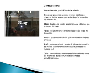Ventajas Ning

Nos ofrece la posibilidad de añadir…

Eventos: podemos generar eventos públicos o
privados, invitar a personas, establecer la ubicación
del mismo, etc.

Blog: desde esta opción gestionamos y editamos las
entradas del blog.

Foro: Ning también permite la creación de foros de
discusión.

Notas: podemos visualizar y añadir notas de interés
en línea.

RSS: podemos añadir canales RSS con información
de interés y así tener las noticias actualizadas en
nuestra red.

Chat: funcionalidad de mensajería instantánea entre
los miembros de la comunidad conectados
simultáneamente.
 