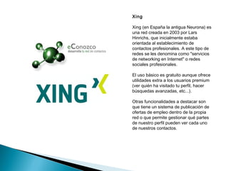 Xing

Xing (en España la antigua Neurona) es
una red creada en 2003 por Lars
Hinrichs, que inicialmente estaba
orientada al establecimiento de
contactos profesionales. A este tipo de
redes se les denomina como "servicios
de networking en Internet" o redes
sociales profesionales.

El uso básico es gratuito aunque ofrece
utilidades extra a los usuarios premium
(ver quién ha visitado tu perfil, hacer
búsquedas avanzadas, etc...).

Otras funcionalidades a destacar son
que tiene un sistema de publicación de
ofertas de empleo dentro de la propia
red o que permite gestionar qué partes
de nuestro perfil pueden ver cada uno
de nuestros contactos.
 