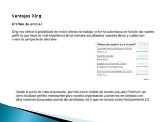 Ventajas Xing
Ofertas de empleo

Xing nos ofrece la posibilidad de recibir ofertas de trabajo de forma automática en función de nuestro
perfil, lo que hace de vital importancia tener siempre actualizados nuestros datos y cuáles son
nuestras perspectivas laborales.




  Desde el punto de vista empresarial, permite incluir ofertas de empleo (usuario Premium) así
  como localizar perfiles interesantes para nuestra organización y ponernos en contacto con
  ellos haciendo búsquedas activas de candidatos, es lo que se conoce como Reclutamiento 2.0
 