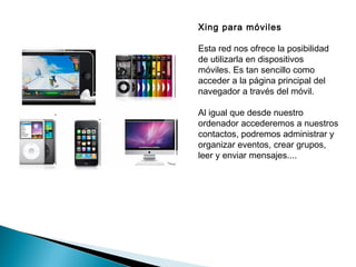 Xing para móviles

Esta red nos ofrece la posibilidad
de utilizarla en dispositivos
móviles. Es tan sencillo como
acceder a la página principal del
navegador a través del móvil.

Al igual que desde nuestro
ordenador accederemos a nuestros
contactos, podremos administrar y
organizar eventos, crear grupos,
leer y enviar mensajes....
 