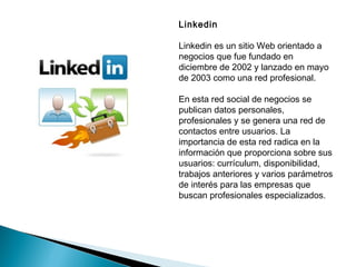 Linkedin

Linkedin es un sitio Web orientado a
negocios que fue fundado en
diciembre de 2002 y lanzado en mayo
de 2003 como una red profesional.

En esta red social de negocios se
publican datos personales,
profesionales y se genera una red de
contactos entre usuarios. La
importancia de esta red radica en la
información que proporciona sobre sus
usuarios: currículum, disponibilidad,
trabajos anteriores y varios parámetros
de interés para las empresas que
buscan profesionales especializados.
 