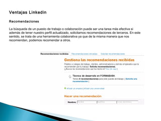 Ventajas Linkedin

Recomendaciones

La búsqueda de un puesto de trabajo o colaboración puede ser una tarea más efectiva si
además de tener nuestro perfil actualizado, solicitamos recomendaciones de terceros. En este
sentido, se trata de una herramienta colaborativa ya que de la misma manera que nos
recomiendan, podemos recomendar a otros.
 