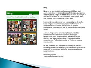 Ning

Ning es un servicio Web, co-fundado en 2005 por Mark
Andreessen (uno de los creadores de Netscape), que permite
crear nuestra propia red social de un modo muy simple y
sencillo con multitud de funcionalidades como videos, fotos,
chat, música, grupos, eventos, foros y blogs.

Los miembros pueden tener sus propias páginas de perfil,
hacer amigos, enviar mensajes, recibir notificaciones de
correo electrónico, instalar aplicaciones de terceros...
básicamente cualquier cosa que se pueda esperar de una red
social.

Además, Ning cuenta con una amplia comunidad de
desarrolladores que han creado multitud de Apps
(aplicaciones) para esta plataforma. Eso significa, por
ejemplo, que podemos incorporar a nuestra red social
encuestas con PollDaddy o mostrar el Twitter de nuestra
empresa, etc.

Lo que hace muy fácil manejarnos con Ning es que está
completamente en español debido a que detecta el origen de
nuestra IP y nos prepara la interfaz para que se adapte a
nuestro idioma.

text editing options
../Media/Content/sample.mp3
 