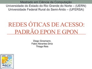 Mestrado em Ciência da Computação
Universidade do Estado do Rio Grande do Norte – (UERN)
 Universidade Federal Rural do Semi-Árido – (UFERSA)




 REDES ÓTICAS DE ACESSO:
   PADRÃO EPON E GPON
                  Diego Grosmann,
                 Fabio Abrantes Diniz
                     Thiago Reis
 