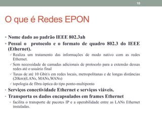 10




O que é Redes EPON
 Nome dado ao padrão IEEE 802.3ah
 Possui o  protocolo e o formato de quadro 802.3 do IEEE
 (Ethernet).
   Realiza um tratamento das informações de modo nativo com as redes
    Ethernet.
   Sem necessidade de camadas adicionais de protocolo para a extensão dessas
    redes até o usuário final
   Taxas de até 10 Gbit/s em redes locais, metropolitanas e de longas distâncias
    (20km)(LANs, MANs,WANs)
   topologia de fibra óptica do tipo ponto-multiponto
• Serviços conectividade Ethernet e serviços viáveis.
• Transporta os dados encapsulados em frames Ethernet
   • facilita o transporte de pacotes IP e a operabilidade entre as LANs Ethernet
     instaladas.
 