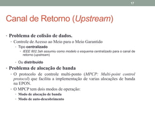 17




Canal de Retorno (Upstream)
• Problema de colisão de dados.
   • Controle de Acesso ao Meio para o Meio Garantido
     • Tipo centralizado
        • IEEE 802.3ah assumiu como modelo o esquema centralizado para o canal de
          retorno (upstream)

     • Ou distribuído
• Problema de alocação de banda
   • O protocolo de controle multi-ponto (MPCP: Multi-point control
     protocol) que facilita a implementação de varias alocações de banda
     na EPON.
   • O MPCP tem dois modos de operação:
     • Modo de alocação de banda
     • Modo de auto-descobrimento
 