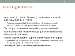 19



Enlace Gigabit Ethernet


• Ampliação do padrão Ethernet (concretamente a versão
 802.3ab e 802.3z do IEEE)
  • Consegue uma capacidade de transmissão de 1 Gigabit por segundo,
    correspondentes a uns 2000 Megabits por segundo de rendimento.
• Tecnologia muito recente e ainda pouco normalizada.
• Não exige grande investimento, já que as especificações
  técnicas são mantidas.
• A rede Gigabit Ethernet suporta transmissões Full-duplex.
  • aumentam-se as distâncias de alcance, transmissão de dados pode
    chegar a 2 Gb/s e é eliminada a colisão.
• Tecnologias Ópticas de 100 Gigabit Ethernet (futuro)
 