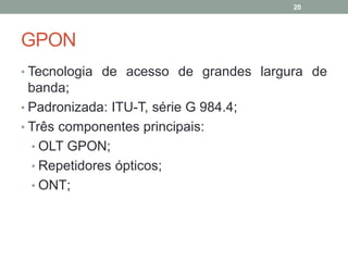 20




GPON
• Tecnologia de acesso de grandes largura de
  banda;
• Padronizada: ITU-T, série G 984.4;
• Três componentes principais:
  • OLT GPON;
  • Repetidores ópticos;
  • ONT;
 
