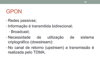 22




GPON
• Redes passivas;
• Informação é transmitida bidirecional;
 • Broadcast;
• Necessidade      de    utilização de   sistema
  criptográfico (dowstream):
• No canal de retorno (upstream) a transmissão é
  realizada pelo TDMA;
 