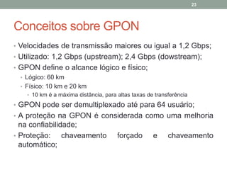 23




Conceitos sobre GPON
• Velocidades de transmissão maiores ou igual a 1,2 Gbps;
• Utilizado: 1,2 Gbps (upstream); 2,4 Gbps (dowstream);
• GPON define o alcance lógico e físico;
  • Lógico: 60 km
  • Físico: 10 km e 20 km
    • 10 km é a máxima distância, para altas taxas de transferência

• GPON pode ser demultiplexado até para 64 usuário;
• A proteção na GPON é considerada como uma melhoria
  na confiabilidade;
• Proteção:     chaveamento            forçado       e     chaveamento
  automático;
 
