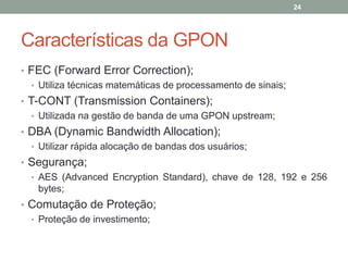 24




Características da GPON
• FEC (Forward Error Correction);
  • Utiliza técnicas matemáticas de processamento de sinais;
• T-CONT (Transmission Containers);
   • Utilizada na gestão de banda de uma GPON upstream;
• DBA (Dynamic Bandwidth Allocation);
  • Utilizar rápida alocação de bandas dos usuários;
• Segurança;
  • AES (Advanced Encryption Standard), chave de 128, 192 e 256
    bytes;
• Comutação de Proteção;
  • Proteção de investimento;
 