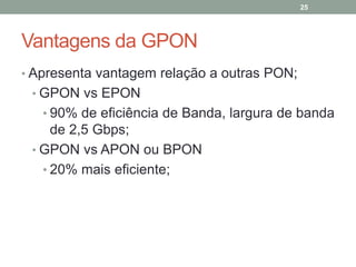 25




Vantagens da GPON
• Apresenta vantagem relação a outras PON;
 • GPON vs EPON
   • 90% de eficiência de Banda, largura de banda
     de 2,5 Gbps;
 • GPON vs APON ou BPON
   • 20% mais eficiente;
 