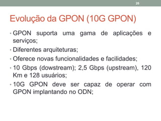 26




Evolução da GPON (10G GPON)
• GPON suporta uma gama de aplicações e
  serviços;
• Diferentes arquiteturas;
• Oferece novas funcionalidades e facilidades;
• 10 Gbps (dowstream); 2,5 Gbps (upstream), 120
  Km e 128 usuários;
• 10G GPON deve ser capaz de operar com
  GPON implantando no ODN;
 