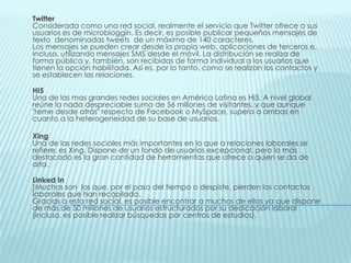 TwitterConsiderada como una red social, realmente el servicio que Twitter ofrece a sus usuarios es de microbloggin. Es decir, es posible publicar pequeños mensajes de texto  denominadas tweets  de un máximo de 140 caracteres.Los mensajes se pueden crear desde la propia web, aplicaciones de terceros e, incluso, utilizando mensajes SMS desde el móvil. La distribución se realiza de forma pública y, también, son recibidas de forma individual a los usuarios que tienen la opción habilitada. Así es, por lo tanto, como se realizan los contactos y se establecen las relaciones.HI5Una de las mas grandes redes sociales en América Latina es Hi5. A nivel global reúne la nada despreciable suma de 56 millones de visitantes, y que aunque "reme desde atrás" respecto de Facebook o MySpace, supera a ambas en cuanto a la heterogeneidad de su base de usuarios.XingUna de las redes sociales más importantes en lo que a relaciones laborales se refiere, es Xing. Dispone de un fondo de usuarios excepcional, pero lo más destacado es la gran cantidad de herramientas que ofrece a quien se da de alta.Linked In]Muchos son  los que, por el paso del tiempo o despiste, pierden los contactos laborales que han recopilado. Gracias a esta red social, es posible encontrar a muchos de ellos ya que dispone de más de 50 millones de usuarios estructurados por su dedicación laboral (incluso, es posible realizar búsquedas por centros de estudios).