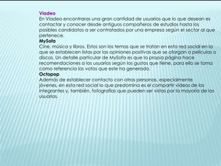 ViadeoEn Viadeo encontraras una gran cantidad de usuarios que lo que desean es contactar y conocer desde antiguos compañeros de estudios hasta los posibles candidatos a ser contratados por una empresa según el sector al que pertenece.MySofaCine, música y libros. Estos son los temas que se tratan en esta red social en la que se establecen listas por las opiniones positivas que se otorgan a películas o discos. Un detalle particular de MySofa es que la propia página hace recomendaciones a los usuarios según los gustos que tiene, para ello se toma como referencia los votos que este ha generado.OctopopAdemás de establecer contacto con otras personas, especialmente jóvenes, en esta red social lo que predomina es el compartir vídeos de los integrantes y, también, fotografías que pueden ser vistas por la mayoría de los usuarios.