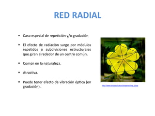 RED	
  RADIAL	
  
§  Caso	
  especial	
  de	
  repeJción	
  y/o	
  gradación	
  
	
  
§  El	
   efecto	
   de	
   radiación	
   surge	
   por	
   módulos	
  
repeJdos	
   o	
   subdivisiones	
   estructurales	
  
que	
  giran	
  alrededor	
  de	
  un	
  centro	
  común.	
  
§  Común	
  en	
  la	
  naturaleza.	
  
§  AtracJva.	
  
§  Puede	
  tener	
  efecto	
  de	
  vibración	
  ópJca	
  (en	
  
gradación).	
   hUp://www.icmat.es/cultura/imagenes/img_13.jpg	
  
	
  
 