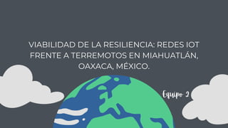 VIABILIDAD DE LA RESILIENCIA: REDES IOT
FRENTE A TERREMOTOS EN MIAHUATLÁN,
OAXACA, MÉXICO.
Equipo 2
 
