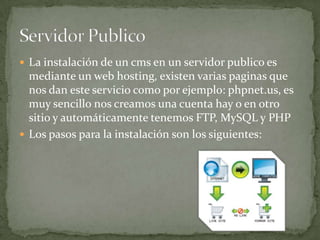  La instalación de un cms en un servidor publico es
  mediante un web hosting, existen varias paginas que
  nos dan este servicio como por ejemplo: phpnet.us, es
  muy sencillo nos creamos una cuenta hay o en otro
  sitio y automáticamente tenemos FTP, MySQL y PHP
 Los pasos para la instalación son los siguientes:
 