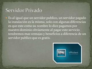  Es al igual que un servidor publico, un servidor pagado
 la instalación es la misma, solo con algunas diferencias
 es que este como su nombre lo dice pagamos por
 nuestro dominio obviamente al pagar este servicio
 tendremos mas ventajas y beneficios a diferencia de un
 servidor publico que es gratis.
 