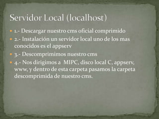  1.- Descargar nuestro cms oficial comprimido
 2.- Instalación un servidor local uno de los mas
  conocidos es el appserv
 3.- Descomprimimos nuestro cms
 4.- Nos dirigimos a MIPC, disco local C, appserv,
  www, y dentro de esta carpeta pasamos la carpeta
  descomprimida de nuestro cms.
 