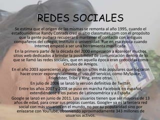 REDES SOCIALES
Se estima que el origen de las mismas se remonta al año 1995, cuando el
estadounidense Randy Conrads creó el sitio classmates.com con el propósito
que la gente pudiera recuperar o mantener el contacto con antiguos
compañeros del colegio, instituto o universidad. Fue en esa época cuando
Internet empezó a ser una herramienta masificada.
En la primera parte de la década del 2000 empezaron a aparecer muchos
sitios web dedicados a brindar la posibilidad de comunicación dentro de lo
que se llamó las redes sociales, que en aquella época eran conocidas como
Círculos de Amigos.
En el año 2003 aparecieron algunos de los sitios más populares que lograron
hacer crecer exponencialmente el uso del servicio, como MySpace,
Friendster, Tribe y Xing, entre otras.
En julio de 2006 se lanzó la versión definitiva de Twitter.
Entre los años 2007 y 2008 se puso en marcha Facebook en español,
extendiéndose a los países de Latinoamérica y a España.
Google se lanzó en junio de 2011. Los usuarios tienen que ser mayores de 13
años de edad, para crear sus propias cuentas. Google+ ya es la tercera red
social con más usuarios en el mundo, no por su popularidad sino por
enlazarse con YouTube, obteniendo aproximadamente 343 millones de
usuarios activos.
 