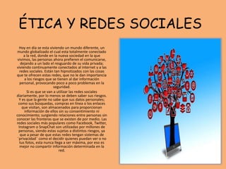 ÉTICA Y REDES SOCIALES
Hoy en día se esta viviendo un mundo diferente, un
mundo globalizado el cual esta totalmente conectado
a la red, donde en la nueva sociedad en la que
vivimos, las personas ahora prefieren el comunicarse,
dejando a un lado el resguardo de su vida privada;
viviendo continuamente conectados al internet y a las
redes sociales. Están tan hipnotizados con las cosas
que te ofrecen estas redes, que no le dan importancia
a los riesgos que se tienen al dar información
personal, provocando poco a poco problemas en la
seguridad.
Si es que se van a utilizar las redes sociales
diariamente, por lo menos se deben saber sus riesgos.
Y es que la gente no sabe que sus datos personales;
como sus búsquedas, compras en línea o los enlaces
que visitan, son almacenados para proporcionan
información de ellos sin su consentimiento ni
conocimiento; surgiendo relaciones entre personas sin
conocer las fronteras que se existen de por medio. Las
redes sociales más populares como Facebook, Twitter,
Instagram o SnapChat son utilizadas por millones de
personas, siendo estas sujetas a distintos riesgos, ya
que a pesar de que estas redes tengan sistemas de
¨privacidad¨ como el decidir quienes puedan ver o no
tus fotos, esta nunca llega a ser máxima, por eso es
mejor no compartir información determinada en la
red.
 