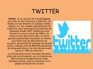 TWITTER
Twitter es un servicio de microblogging,
con sede en San Francisco, California, con
filiales en San Antonio en Estados Unidos.
Twitter, Inc. fue creado originalmente en
California, pero está bajo la jurisdicción de
Delaware desde 2007.​ Desde que Jack
Dorsey lo creó en marzo de 2006, y lo
lanzó en julio del mismo año, la red ha
ganado popularidad mundial y se estima
que tiene más de 500 millones de
usuarios, generando 65 millones de tweets
al día y maneja más de 800 000 peticiones
de búsqueda diarias. Ha sido denominado
como el "SMS de Internet".​
La red permite enviar mensajes de texto
plano de corta longitud, con un máximo de
280 caracteres (originalmente 140),
llamados tweets, que se muestran en la
página principal del usuario
 