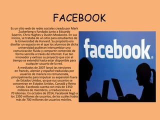 FACEBOOK
Es un sitio web de redes sociales creado por Mark
Zuckerberg y fundado junto a Eduardo
Saverin, Chris Hughes y Dustin Moskovitz. En sus
inicios, se trataba de un sitio para estudiantes de
la Universidad de Harvard. Su propósito era
diseñar un espacio en el que los alumnos de dicha
universidad pudieran intercambiar una
comunicación fluida y compartir contenido de
forma sencilla a través de Internet. Fue tan
innovador y exitoso su proyecto que con el
tiempo se extendió hasta estar disponible para
cualquier usuario de la red.
A mediados de 2007 lanzó las versiones
en francés, alemán y español traducidas por
usuarios de manera no remunerada,​
principalmente para impulsar su expansión fuera
de Estados Unidos, ya que sus usuarios se
concentran en Estados Unidos, Canadá y Reino
Unido. Facebook cuenta con más de 1350
millones de miembros, y traducciones a
70 idiomas.​ En octubre de 2014, Facebook llegó a
los 1350 millones de usuarios,​ de los cuáles había
más de 700 millones de usuarios móviles.
 