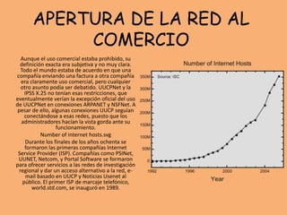 APERTURA DE LA RED AL
COMERCIO
Aunque el uso comercial estaba prohibido, su
definición exacta era subjetiva y no muy clara.
Todo el mundo estaba de acuerdo en que una
compañía enviando una factura a otra compañía
era claramente uso comercial, pero cualquier
otro asunto podía ser debatido. UUCPNet y la
IPSS X.25 no tenían esas restricciones, que
eventualmente verían la excepción oficial del uso
de UUCPNet en conexiones ARPANET y NSFNet. A
pesar de ello, algunas conexiones UUCP seguían
conectándose a esas redes, puesto que los
administradores hacían la vista gorda ante su
funcionamiento.
Number of internet hosts.svg
Durante los finales de los años ochenta se
formaron las primeras compañías Internet
Service Provider (ISP). Compañías como PSINet,
UUNET, Netcom, y Portal Software se formaron
para ofrecer servicios a las redes de investigación
regional y dar un acceso alternativo a la red, e-
mail basado en UUCP y Noticias Usenet al
público. El primer ISP de marcaje telefónico,
world.std.com, se inauguró en 1989.
 
