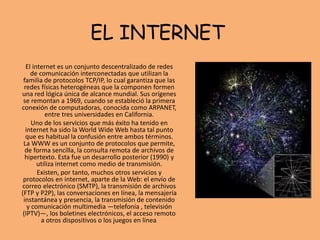 EL INTERNET
El internet es un conjunto descentralizado de redes
de comunicación interconectadas que utilizan la
familia de protocolos TCP/IP, lo cual garantiza que las
redes físicas heterogéneas que la componen formen
una red lógica única de alcance mundial. Sus orígenes
se remontan a 1969, cuando se estableció la primera
conexión de computadoras, conocida como ARPANET,
entre tres universidades en California.
Uno de los servicios que más éxito ha tenido en
internet ha sido la World Wide Web hasta tal punto
que es habitual la confusión entre ambos términos.
La WWW es un conjunto de protocolos que permite,
de forma sencilla, la consulta remota de archivos de
hipertexto. Esta fue un desarrollo posterior (1990) y
utiliza internet como medio de transmisión.​
Existen, por tanto, muchos otros servicios y
protocolos en internet, aparte de la Web: el envío de
correo electrónico (SMTP), la transmisión de archivos
(FTP y P2P), las conversaciones en línea, la mensajería
instantánea y presencia, la transmisión de contenido
y comunicación multimedia —telefonía , televisión
(IPTV)—, los boletines electrónicos, el acceso remoto
a otros dispositivos o los juegos en línea.
 