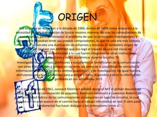 ORIGEN
Sus orígenes se remontan a la década de 1960, dentro de ARPA como respuesta a la
necesidad de esta organización de buscar mejores maneras de usar los computadores de
ese entonces, pero enfrentados al problema de que los principales investigadores y
laboratorios deseaban tener sus propios computadores, lo que no solo era más costoso,
sino que provocaba una duplicación de esfuerzos y recursos. El verdadero origen de
Internet 10​ nace con ARPANet que nos legó el trazado de una red inicial de
comunicaciones de alta velocidad a la cual fueron integrándose otras instituciones
gubernamentales y redes académicas durante los años 70.
Investigadores, científicos, profesores y estudiantes se beneficiaron de la comunicación
con otras instituciones y colegas en su rama, así como de la posibilidad de consultar la
información disponible en otros centros académicos y de investigación. De igual manera,
disfrutaron de la nueva habilidad para publicar y hacer disponible a otros la información
generada en sus actividades.14​15​
En el mes de julio de 1961, Leonard Kleinrock publicó desde el MIT el primer documento
sobre la teoría de conmutación de paquetes. Kleinrock convenció a Lawrence Roberts de
la factibilidad teórica de las comunicaciones vía paquetes en lugar de circuitos, lo cual
resultó ser un gran avance en el camino hacia el trabajo informático en red. El otro paso
fundamental fue hacer dialogar a los ordenadores entre sí.
 