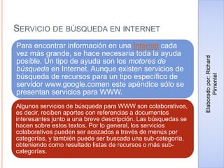 SERVICIO DE BÚSQUEDA EN INTERNET
Para encontrar información en una Internet cada
vez más grande, se hace necesaria toda la ayuda
posible. Un tipo de ayuda son los motores de
búsqueda en Internet. Aunque existen servicios de
búsqueda de recursos para un tipo específico de
servidor www.google.comen este apéndice sólo se
presentan servicios para WWW.
Algunos servicios de búsqueda para WWW son colaborativos,
es decir, reciben aportes con referencias a documentos
interesantes junto a una breve descripción. Las búsquedas se
hacen sobre estos textos. Por lo general, los servicios
colaborativos pueden ser acezados a través de menús por
categorías, y también puede ser buscada una sub-categoría,
obteniendo como resultado listas de recursos o más sub-
categorías.
Elaboradopor:Richard
Pimentel
 