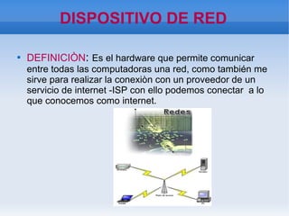 DISPOSITIVO DE RED

DEFINICIÒN: Es el hardware que permite comunicar
entre todas las computadoras una red, como también me
sirve para realizar la conexiòn con un proveedor de un
servicio de internet -ISP con ello podemos conectar a lo
que conocemos como internet.
 