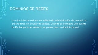 DOMINIOS DE REDES
• Los dominios de red son un método de administración de una red de
ordenadores en el lugar de trabajo. Cuando se configura una cuenta
de Exchange en el teléfono, se puede usar un dominio de red.
 