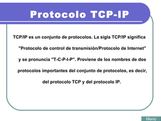 Protocolo TCP-IP TCP/IP es un conjunto de protocolos. La sigla TCP/IP significa "Protocolo de control de transmisión/Protocolo de Internet" y se pronuncia "T-C-P-I-P". Proviene de los nombres de dos protocolos importantes del conjunto de protocolos, es decir, del protocolo TCP y del protocolo IP.  Menú 