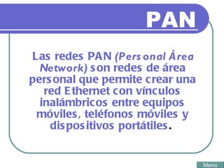 PAN Las redes PAN  (Personal Área Network)  son redes de área personal que permite crear una red Ethernet con vínculos inalámbricos entre equipos móviles, teléfonos móviles y dispositivos portátiles .  Menú 