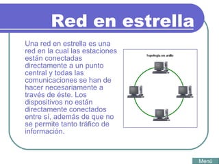 Red en estrella Una red en estrella es una red en la cual las estaciones están conectadas directamente a un punto central y todas las comunicaciones se han de hacer necesariamente a través de éste. Los dispositivos no están directamente conectados entre sí, además de que no se permite tanto tráfico de información.   Menú 