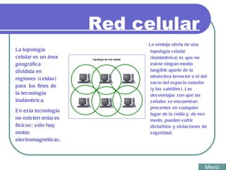 Red celular La ventaja obvia de una topología celular (inalámbrica) es que no existe ningún medio tangible aparte de la atmósfera terrestre o el del vacío del espacio exterior (y los satélites). Las desventajas son que las señales se encuentran presentes en cualquier lugar de la celda y, de ese modo, pueden sufrir disturbios y violaciones de seguridad. La topología celular es un área geográfica dividida en regiones (celdas) para  los fines de la tecnología inalámbrica.  En esta tecnología no existen enlaces físicos; sólo hay ondas electromagnéticas.  Menú 