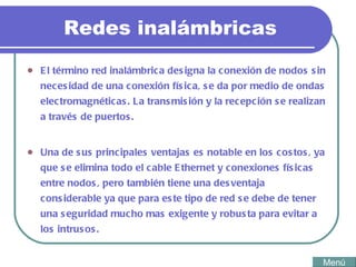 Redes inalámbricas El término red inalámbrica designa la conexión de nodos sin necesidad de una conexión física, se da por medio de ondas electromagnéticas. La transmisión y la recepción se realizan a través de puertos. Una de sus principales ventajas es notable en los costos, ya que se elimina todo el cable Ethernet y conexiones físicas entre nodos, pero también tiene una desventaja considerable ya que para este tipo de red se debe de tener una seguridad mucho mas exigente y robusta para evitar a los intrusos. Menú 