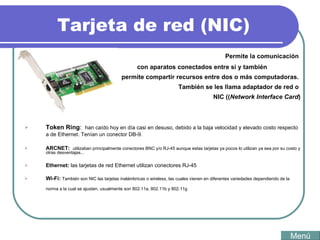 Tarjeta de red (NIC) Permite la comunicación  con aparatos conectados entre si y también  permite compartir recursos entre dos o más computadoras.  También se les llama adaptador de red o  NIC (( Network Interface Card ) Tipos: Token Ring :  han caído hoy en día casi en desuso, debido a la baja velocidad y elevado costo respecto a de Ethernet. Tenían un conector DB-9.  ARCNET:  utilizaban principalmente conectores BNC y/o RJ-45 aunque estas tarjetas ya pocos lo utilizan ya sea por su costo y otras desventajas...  Ethernet:  las tarjetas de red Ethernet utilizan conectores RJ-45  Wi-Fi:  También son NIC las tarjetas inalámbricas o wireless, las cuales vienen en diferentes variedades dependiendo de la norma a la cual se ajusten, usualmente son 802.11a, 802.11b y 802.11g  Menú 